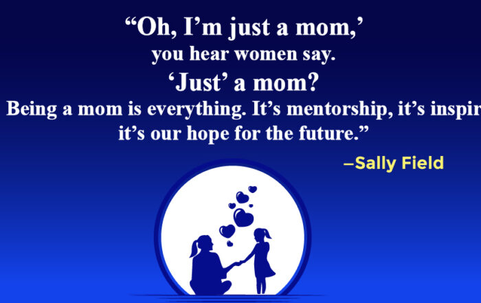 Oh, I’m just a mom,’ you hear women say. ‘Just’ a mom? Please! Being a mom is everything. It’s mentorship, it’s inspirational, it’s our hope for the future.