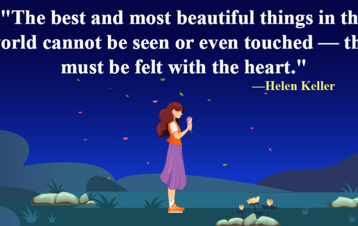 Whispers of the Heart: Embracing Invisible Beauty. The best and most beautiful things in the world cannot be seen or even touched — they must be felt with the heart. -Helen Keller