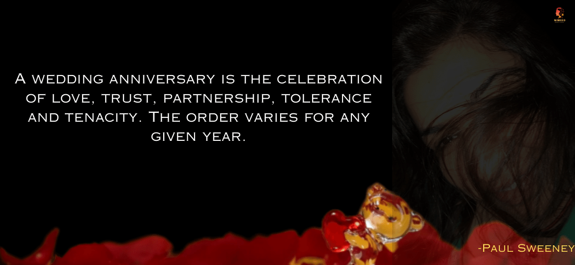 A wedding anniversary is the celebration of love, trust, partnership, tolerance and tenacity. The order varies for any given year. 