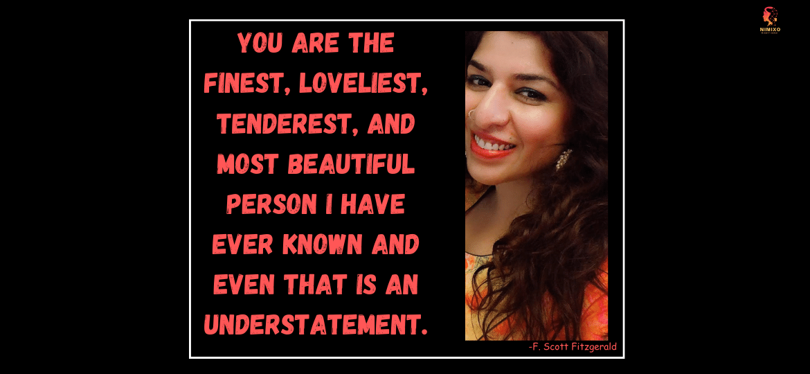 You are the finest, loveliest, tenderest, and most beautiful person I have ever known and even that is an understatement. —F. Scott Fitzgerald