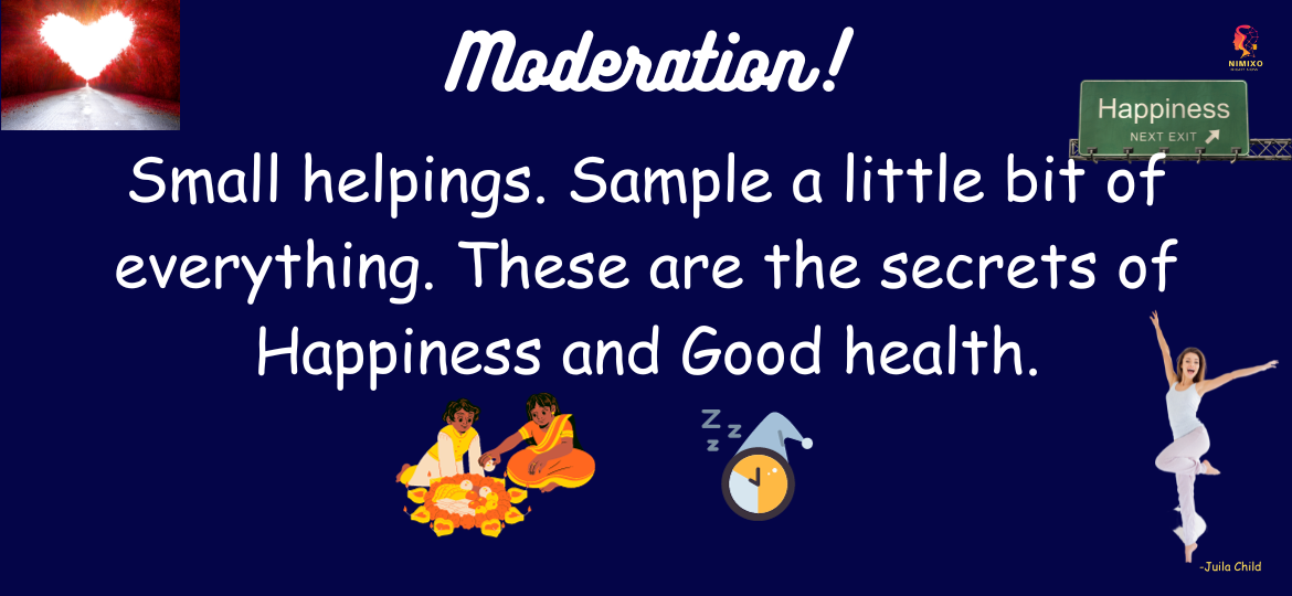 Moderation. Small helpings. Sample a little bit of everything. These are the secrets of Happiness and Good health. - Julia Child