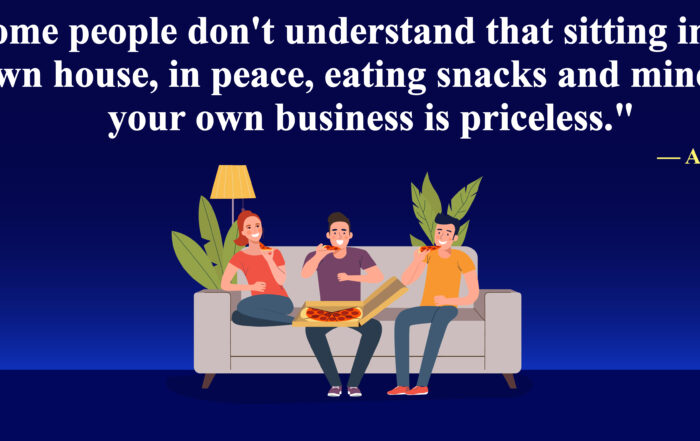 Some people don't understand that sitting in your own house, in peace, eating snacks and minding your own business is priceless.