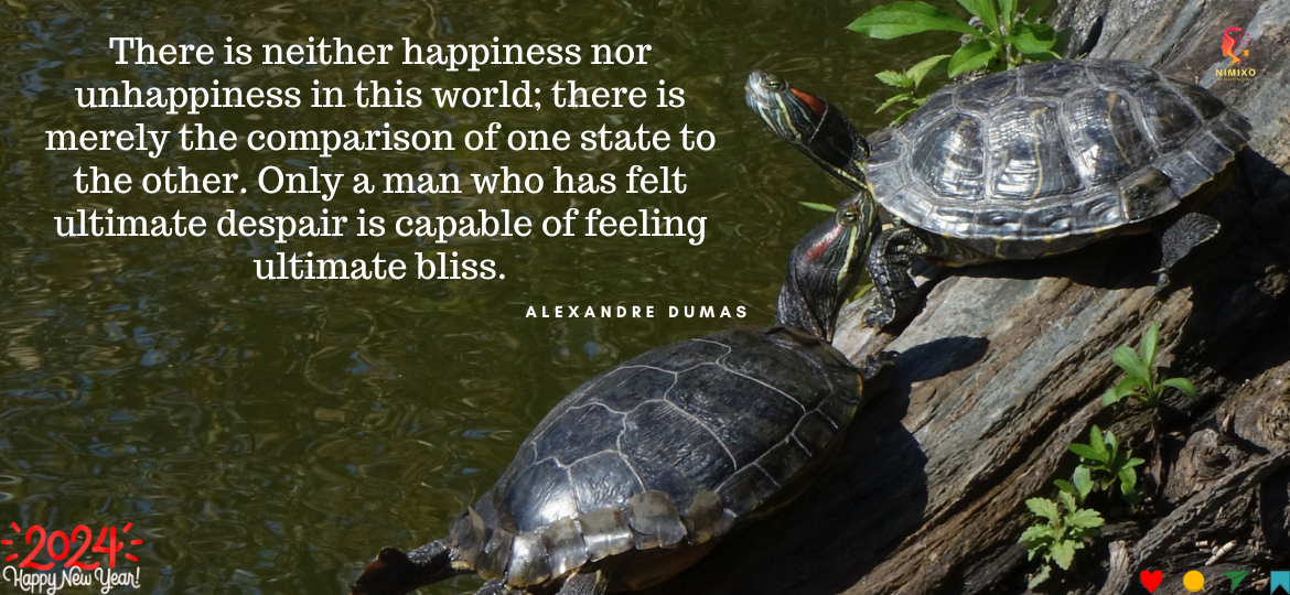 There is neither happiness nor unhappiness in this world; there is merely the comparison of one state to the other. Only a man who has felt ultimate despair is capable of feeling ultimate bliss. -Alexandre Dumas