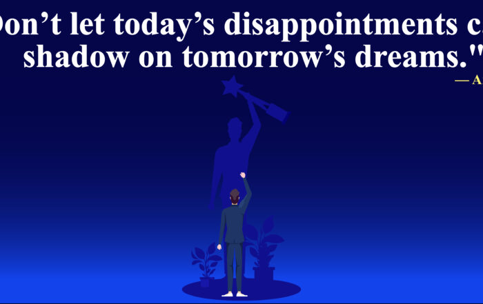 Don’t let today’s disappointments cast a shadow on tomorrow’s dreams.