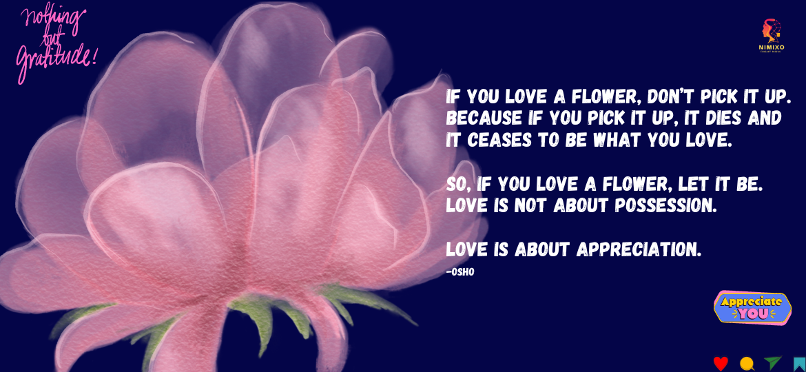 Love Like the Sun: Warming, Nurturing, Never Caging. If you love a flower, don’t pick it up. Because if you pick it up, it dies and it ceases to be what you love. So, if you love a flower, let it be. Love is not about possession. Love is about appreciation. -Osho