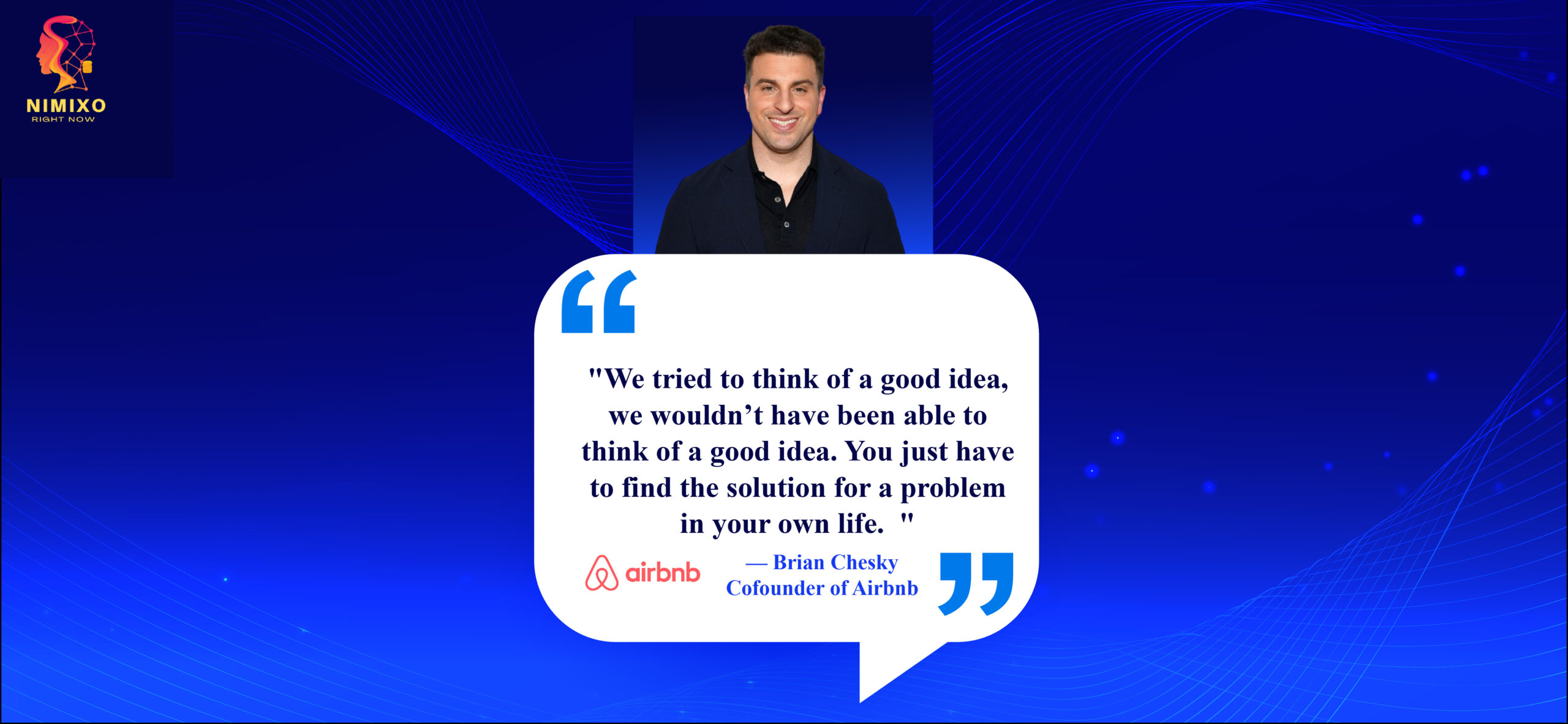 Revolutionize Your Life: The Art of Innovative Solutions. We tried to think of a good idea, we wouldn’t have been able to think of a good idea. You just have to find the solution for a problem in your own life. -Brian Chesky, Cofounder of Airbnb