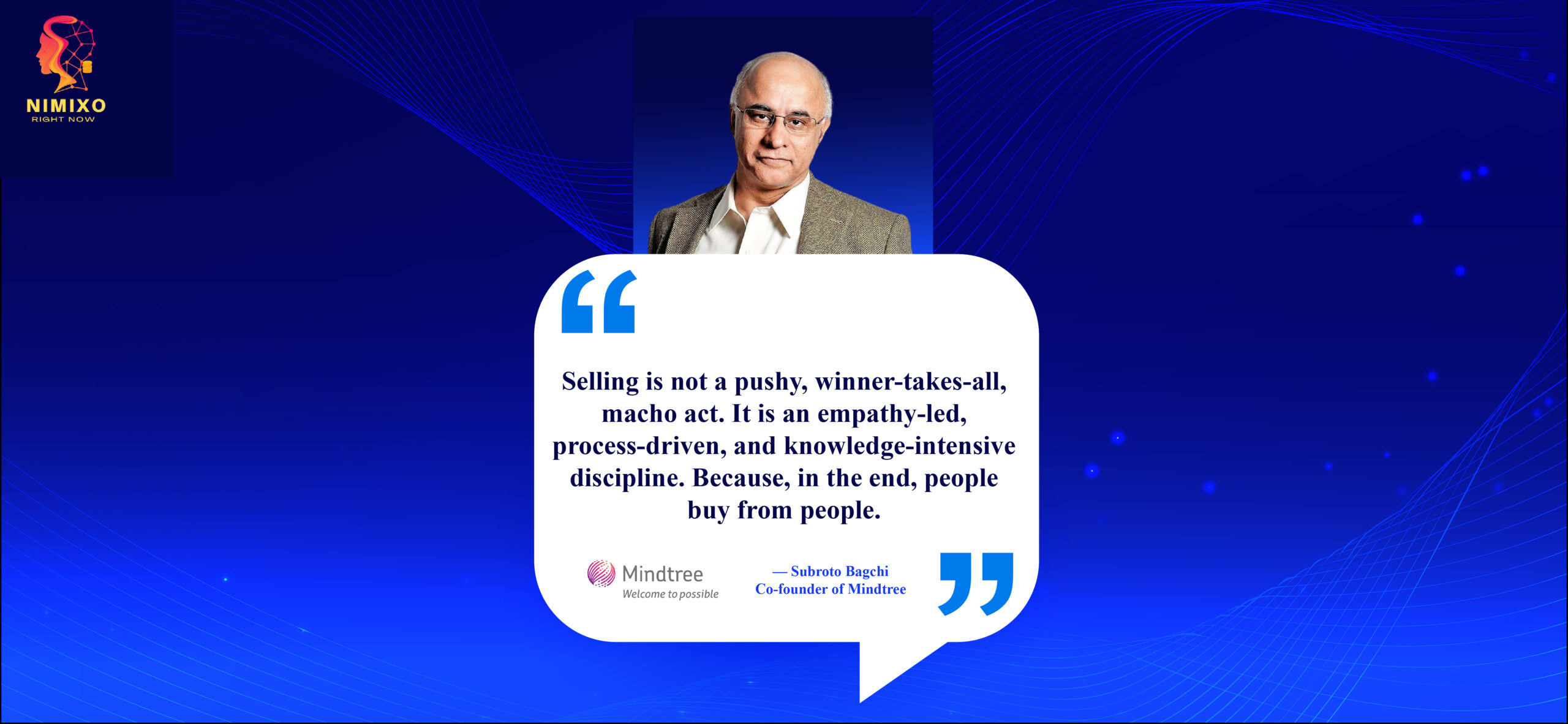 The Uncommon Path to Sales Success: Nurturing Genuine Relationships. Selling is not a pushy, winner-takes-all, macho act. It is an empathy-led, process-driven, and knowledge-intensive discipline. Because, in the end, people buy from people. -Subroto Bagchi, Co-founder of Mindtree