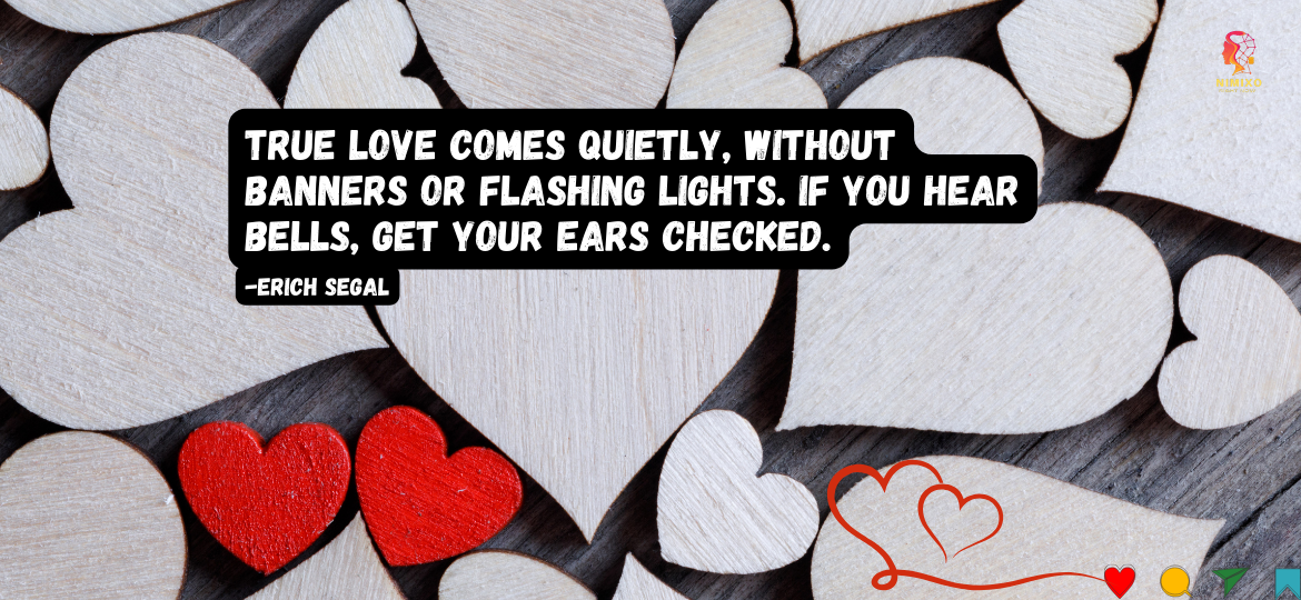 Skip the Fireworks: Find Love Where it Whispers. True love comes quietly, without banners or flashing lights. If you hear bells, get your ears checked. -Erich Segal