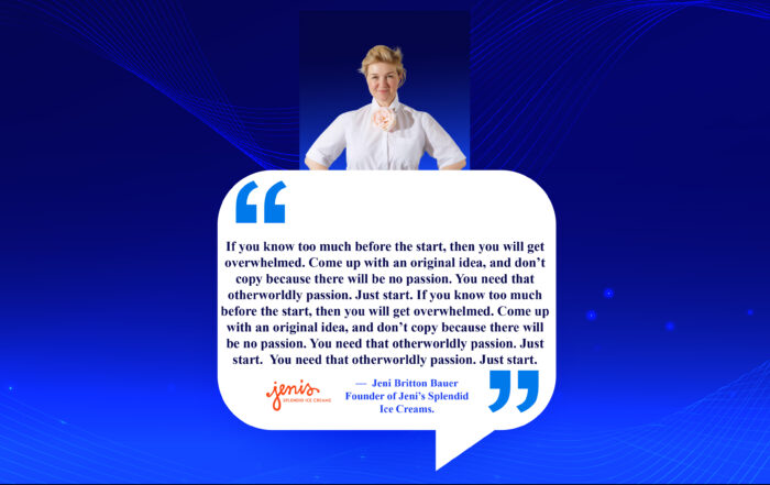 Pioneering Success: Fanning the Flames of Unique Passion. If you know too much before the start, then you will get overwhelmed. Come up with an original idea, and don’t copy because there will be no passion. You need that otherworldly passion. Just start. -Jeni Britton Bauer, Founder of Jeni’s Splendid Ice Creams.