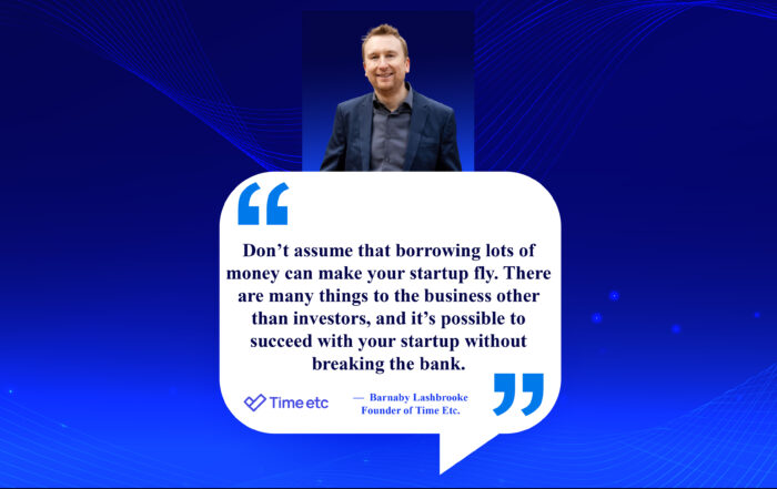 Beyond Big Money: Bootstrapping Your Startup for Freedom and Impact. Don’t assume that borrowing lots of money can make your startup fly. There are many things to the business other than investors, and it’s possible to succeed with your startup without breaking the bank. -Barnaby Lashbrooke, Founder of Time Etc.