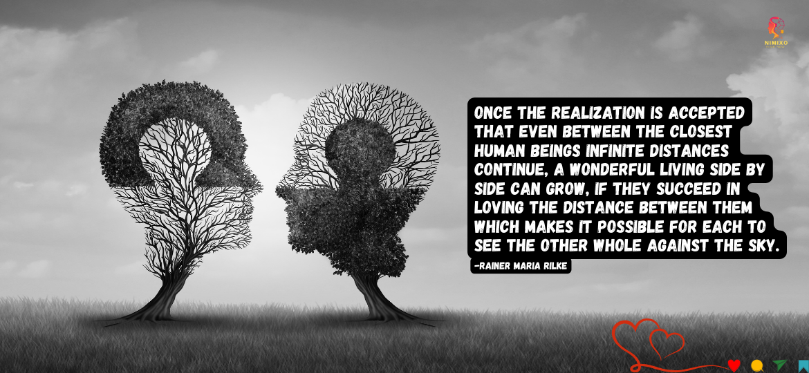 Let Love Breathe: Nurturing Space for Growth in Relationships. Once the realization is accepted that even between the closest human beings infinite distances continue, a wonderful living side by side can grow, if they succeed in loving the distance between them which makes it possible for each to see the other whole against the sky. -Rainer Maria Rilke