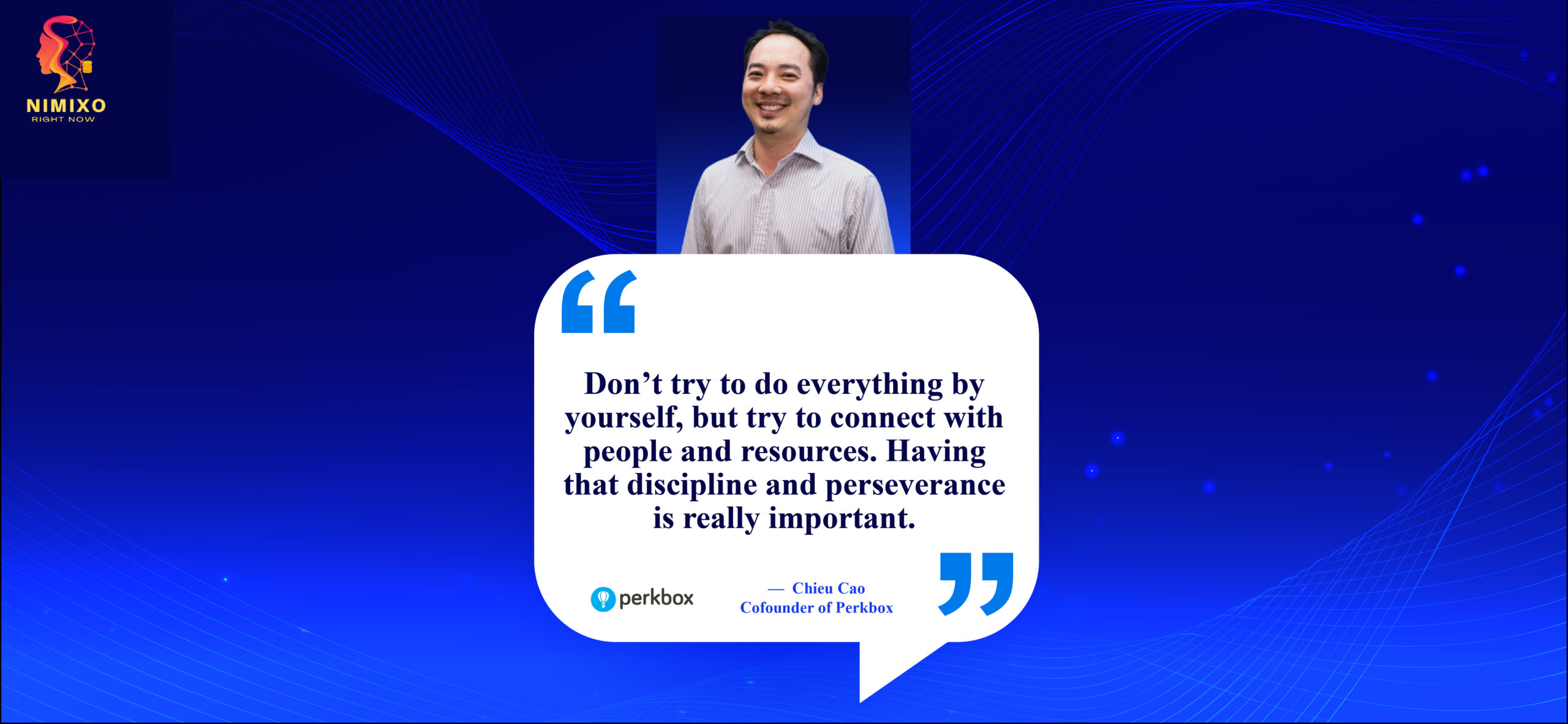 Team Up, Thrive Up: The Power of Collaborative Growth. Don’t try to do everything by yourself, but try to connect with people and resources. Having that discipline and perseverance is really important. -Chieu Cao, Co-founder of Perkbox