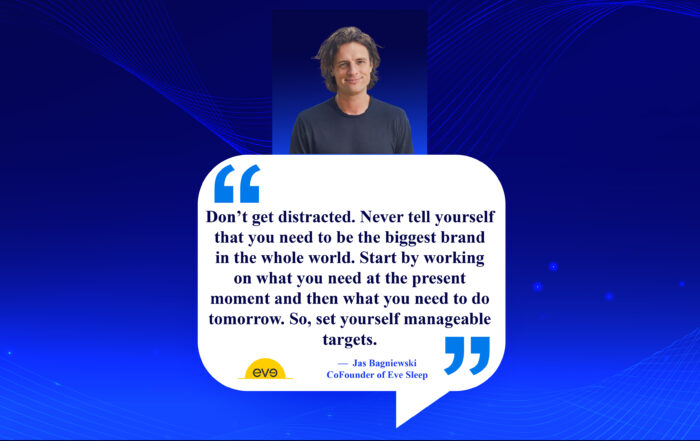 Small Steps, Big Impact: Crafting Your Path to Entrepreneurial Victory. Don’t get distracted. Never tell yourself that you need to be the biggest brand in the whole world. Start by working on what you need at the present moment and then what you need to do tomorrow. So, set yourself manageable targets. -Jas Bagniewski, Co-Founder of Eve Sleep