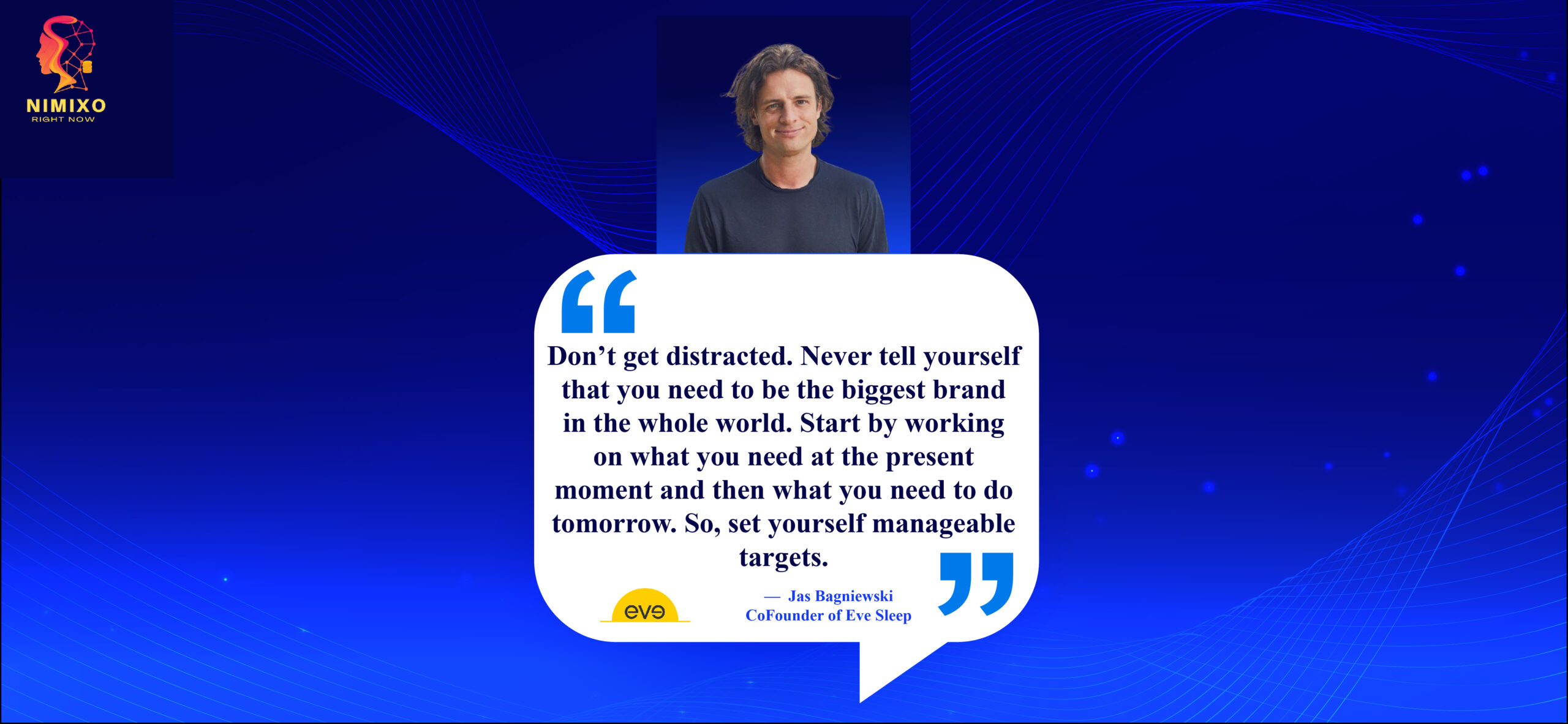 Small Steps, Big Impact: Crafting Your Path to Entrepreneurial Victory. Don’t get distracted. Never tell yourself that you need to be the biggest brand in the whole world. Start by working on what you need at the present moment and then what you need to do tomorrow. So, set yourself manageable targets. -Jas Bagniewski, Co-Founder of Eve Sleep