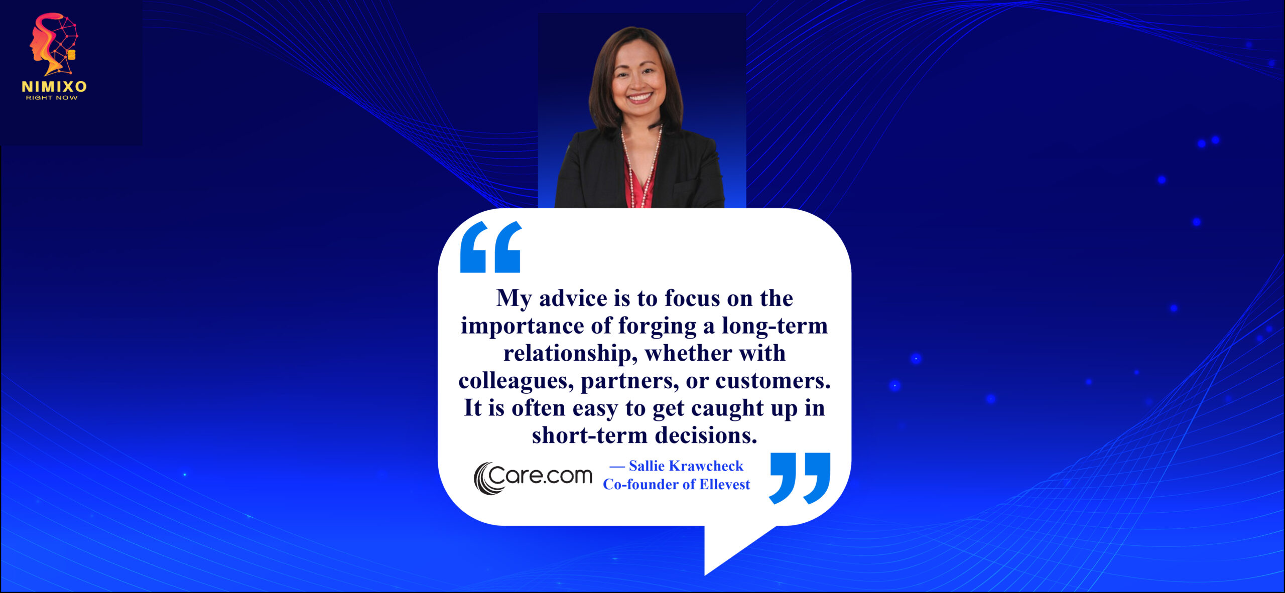 Longevity in Relationships: The Cornerstone of Professional Triumph. My advice is to focus on the importance of forging a long-term relationship, whether with colleagues, partners, or customers. It is often easy to get caught up in short-term decisions. -Sheila Lirio Marcelo, Founder of Care.com