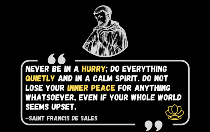 Unleash Your Inner Calm: Simple Tips for Daily Peace. Never be in a hurry; do everything quietly and in a calm spirit. Do not lose your inner peace for anything whatsoever, even if your whole world seems upset. -Saint Francis de Sales