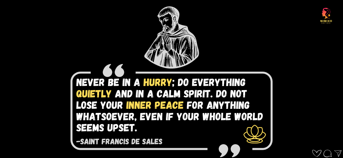 Unleash Your Inner Calm: Simple Tips for Daily Peace. Never be in a hurry; do everything quietly and in a calm spirit. Do not lose your inner peace for anything whatsoever, even if your whole world seems upset. -Saint Francis de Sales