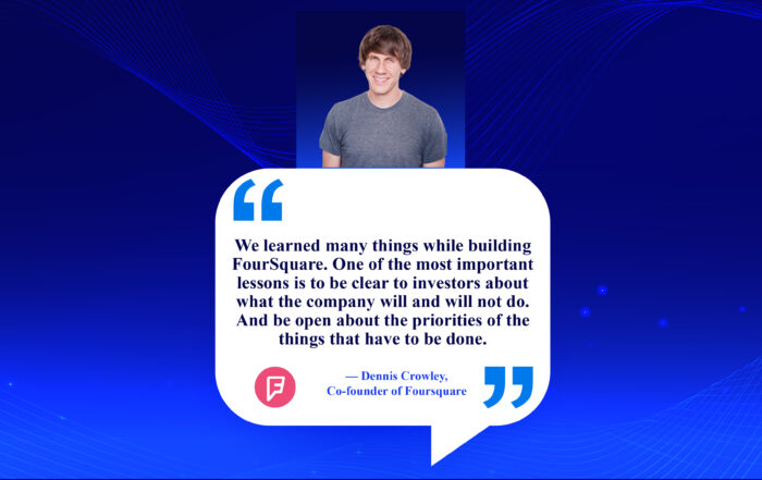 Unlock the Secret: Simple Communication Tips for Landing Investors. We learned many things while building FourSquare. One of the most important lessons is to be clear to investors about what the company will and will not do. And be open about the priorities of the things that have to be done. -Dennis Crowley, Co-founder of Foursquare