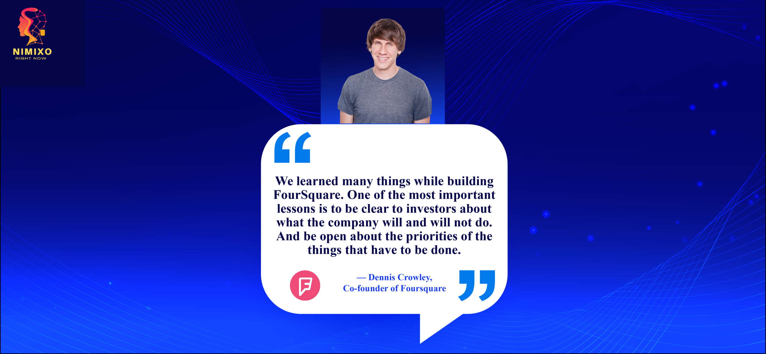 Unlock the Secret: Simple Communication Tips for Landing Investors. We learned many things while building FourSquare. One of the most important lessons is to be clear to investors about what the company will and will not do. And be open about the priorities of the things that have to be done. -Dennis Crowley, Co-founder of Foursquare