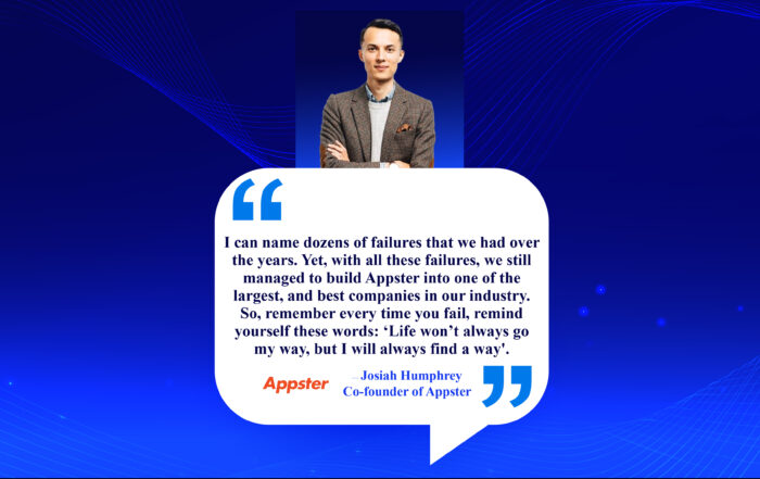 Triumph Through Turmoil: Unveiling The Power Of Perseverance, I can name dozens of failures that we had over the years. Yet, with all these failures, we still managed to build Appster into one of the largest, and best companies in our industry. So, remember every time you fail, remind yourself these words: ‘Life won’t always go my way, but I will always find a way'. -Josiah Humphrey, Co-founder of Appster