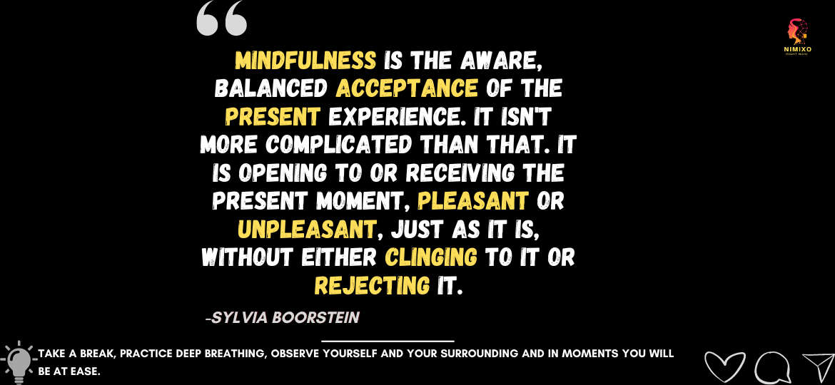 Unlock Inner Peace: Embracing the Now with Mindfulness Mindfulness is the aware, balanced acceptance of the present experience. It isn't more complicated that. It is opening to or receiving the present moment, pleasant or unpleasant, just as it is, without either clinging to it or rejecting it. -Sylvia Boorstein