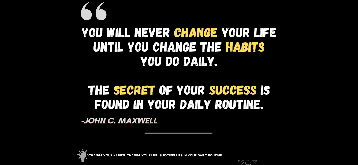 Transform Your Life: The Magic of Everyday Rituals. You will never change your life until you change the habits you do daily. The secret of your success is found in your daily routine. -John C. Maxwell