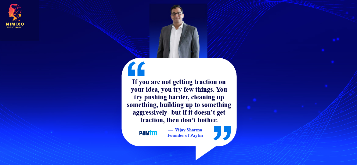 Unstoppable Momentum: The Magic of Idea Traction. If you are not getting traction on your idea, you try few things. You try pushing harder, cleaning up something, building up to something aggressively- but if it doesn’t get traction, then don’t bother. -Vijay Sharma, Founder of Paytm