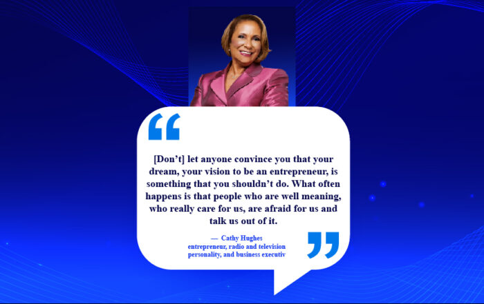 Boss Up: Simple Steps to Crush Your Entrepreneurial Fear. [Don’t] let anyone convince you that your dream, your vision to be an entrepreneur, is something that you shouldn’t do. What often happens is that people who are well meaning, who really care for us, are afraid for us and talk us out of it. -Cathy Hughes, entrepreneur, radio and television personality, and business executive