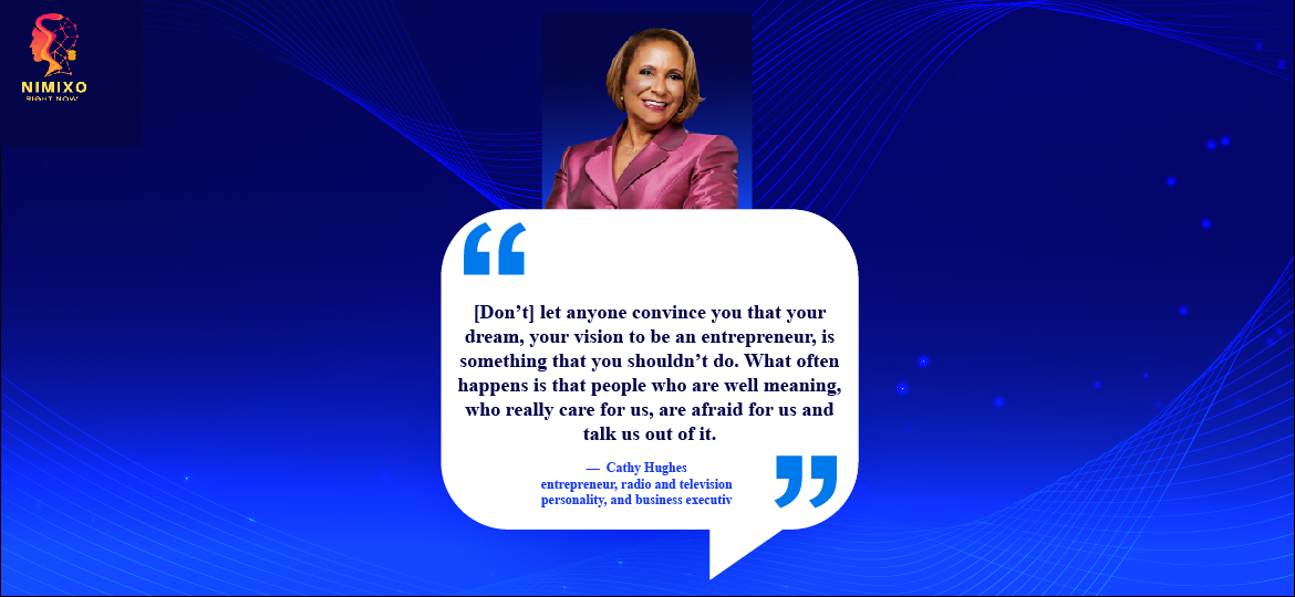 Boss Up: Simple Steps to Crush Your Entrepreneurial Fear. [Don’t] let anyone convince you that your dream, your vision to be an entrepreneur, is something that you shouldn’t do. What often happens is that people who are well meaning, who really care for us, are afraid for us and talk us out of it. -Cathy Hughes, entrepreneur, radio and television personality, and business executive