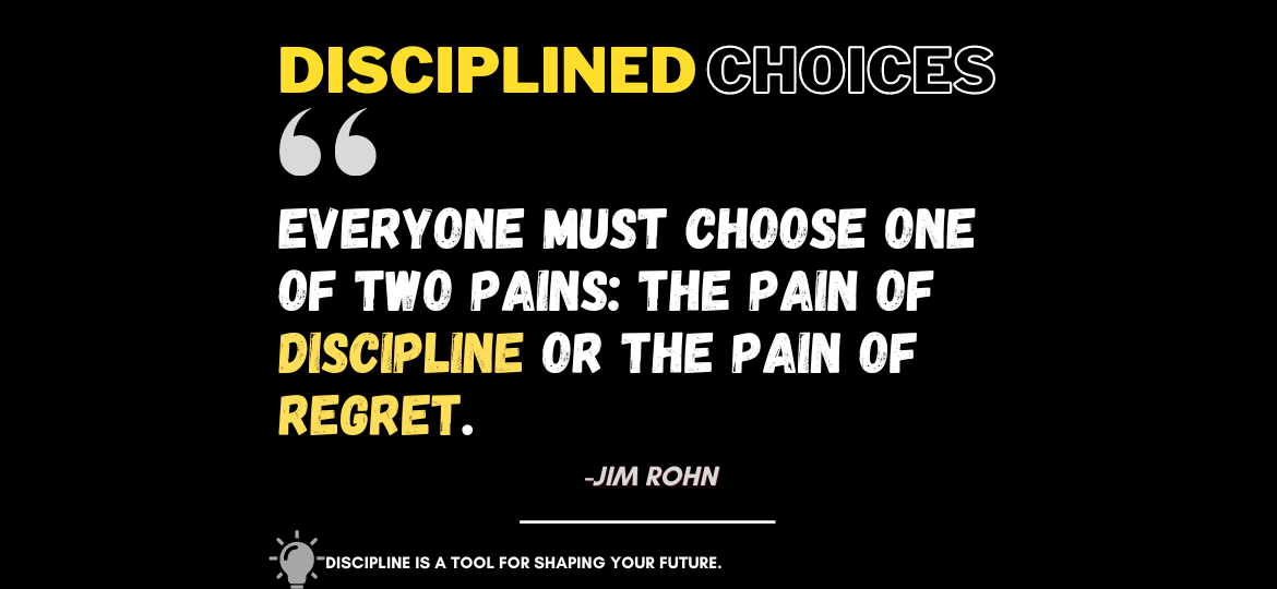 Elevate Your Life: Embrace Disciplined Choices for Growth. Everyone must choose one of two pains: The pain of discipline or the pain of regret. -Jim Rohn