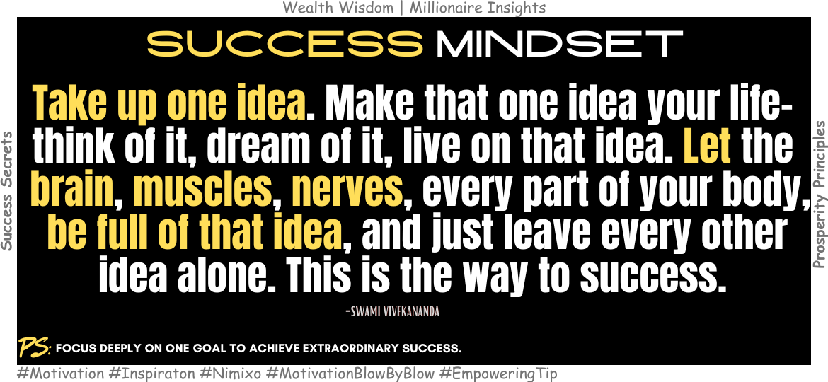 How to Align Your Life with a Single, Powerful Idea? Take up one idea. Make that one idea your life-think of it, dream of it, live on that idea. Let the brain, muscles, nerves, every part of your body, be full of that idea, and just leave every other idea alone. This is the way to success. -Swami Vivekananda